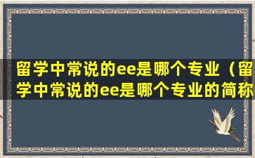留学中常说的ee是哪个专业（留学中常说的ee是哪个专业的简称）