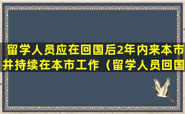 留学人员应在回国后2年内来本市并持续在本市工作（留学人员回国服务体系建设是一项长期艰巨的任务）