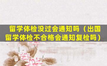 留学体检没过会通知吗（出国留学体检不合格会通知复检吗）