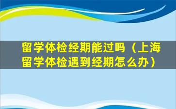 留学体检经期能过吗（上海留学体检遇到经期怎么办）