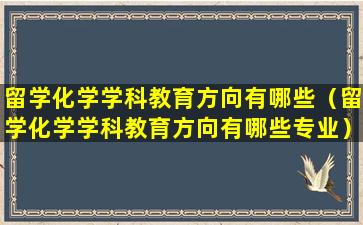 留学化学学科教育方向有哪些（留学化学学科教育方向有哪些专业）
