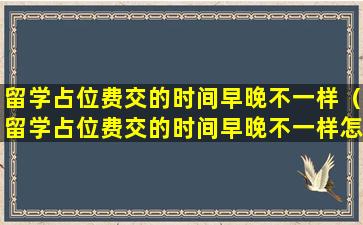 留学占位费交的时间早晚不一样（留学占位费交的时间早晚不一样怎么办）