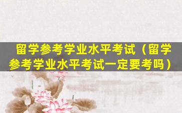 留学参考学业水平考试（留学参考学业水平考试一定要考吗）