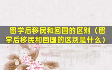 留学后移民和回国的区别（留学后移民和回国的区别是什么）