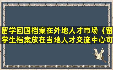 留学回国档案在外地人才市场（留学生档案放在当地人才交流中心可以吗）