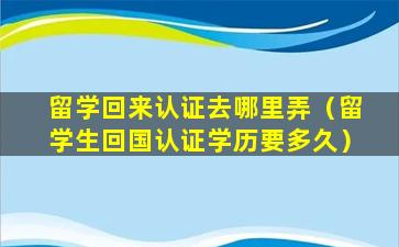 留学回来认证去哪里弄（留学生回国认证学历要多久）