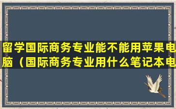 留学国际商务专业能不能用苹果电脑（国际商务专业用什么笔记本电脑）