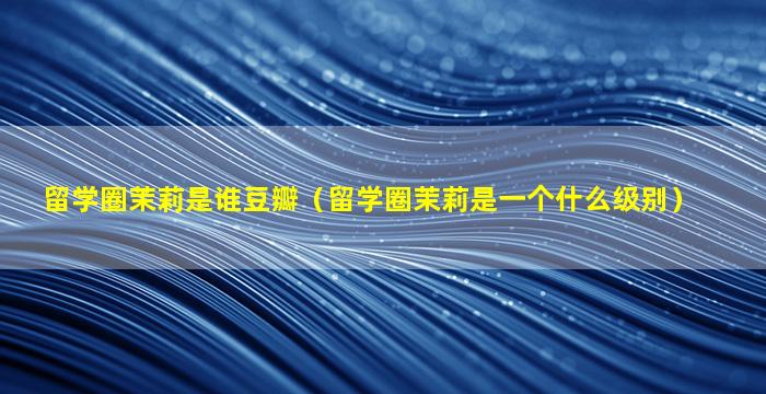 留学圈茉莉是谁豆瓣（留学圈茉莉是一个什么级别）