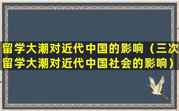 留学大潮对近代中国的影响（三次留学大潮对近代中国社会的影响）