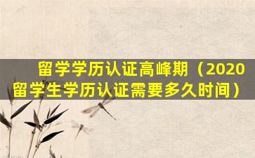 留学学历认证高峰期（2020留学生学历认证需要多久时间）