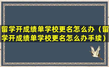留学开成绩单学校更名怎么办（留学开成绩单学校更名怎么办手续）