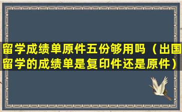 留学成绩单原件五份够用吗（出国留学的成绩单是复印件还是原件）