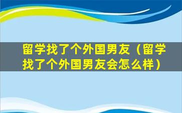 留学找了个外国男友（留学找了个外国男友会怎么样）