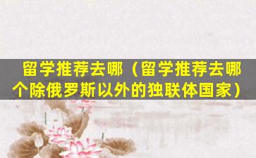 留学推荐去哪（留学推荐去哪个除俄罗斯以外的独联体国家）