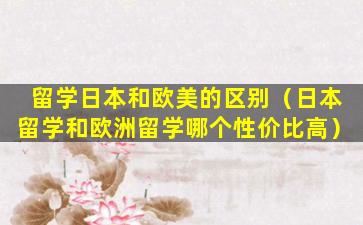 留学日本和欧美的区别（日本留学和欧洲留学哪个性价比高）