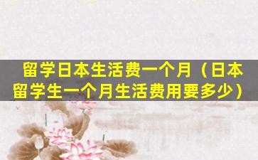 留学日本生活费一个月（日本留学生一个月生活费用要多少）