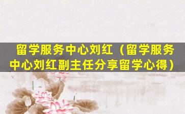 留学服务中心刘红（留学服务中心刘红副主任分享留学心得）