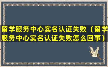 留学服务中心实名认证失败（留学服务中心实名认证失败怎么回事）