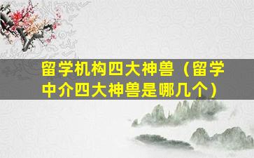 留学机构四大神兽（留学中介四大神兽是哪几个）