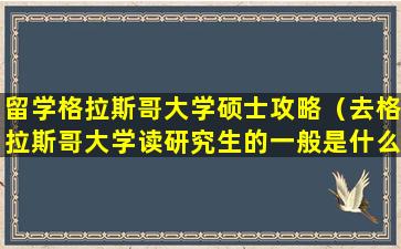 留学格拉斯哥大学硕士攻略（去格拉斯哥大学读研究生的一般是什么大学申请过去的）