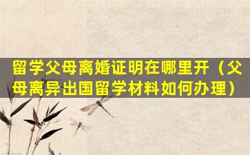 留学父母离婚证明在哪里开（父母离异出国留学材料如何办理）