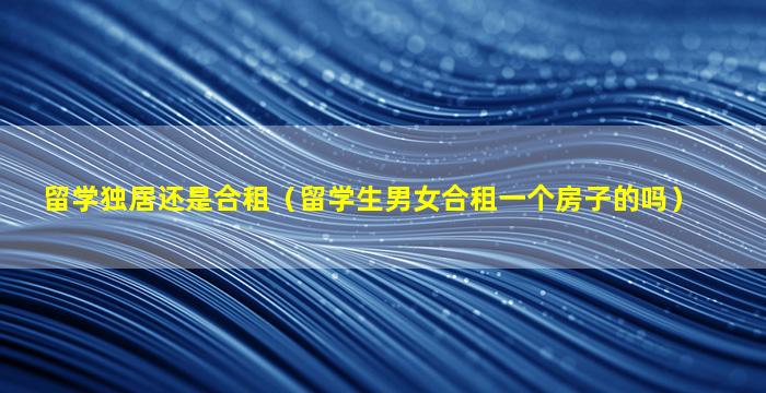 留学独居还是合租（留学生男女合租一个房子的吗）