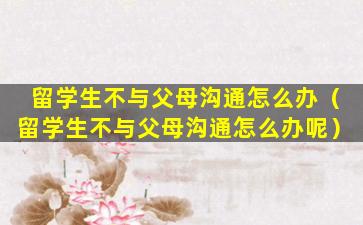 留学生不与父母沟通怎么办（留学生不与父母沟通怎么办呢）