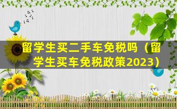 留学生买二手车免税吗（留学生买车免税政策2023）
