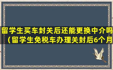 留学生买车封关后还能更换中介吗（留学生免税车办理关封后6个月没提到车）