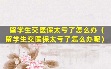 留学生交医保太亏了怎么办（留学生交医保太亏了怎么办呢）