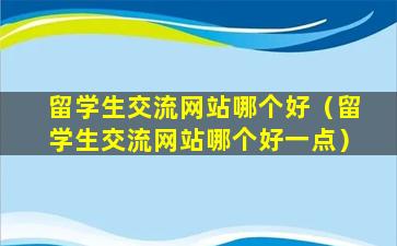 留学生交流网站哪个好（留学生交流网站哪个好一点）