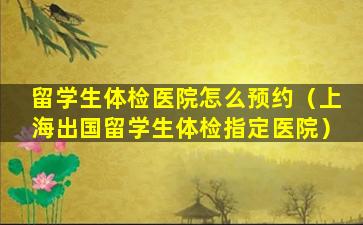 留学生体检医院怎么预约（上海出国留学生体检指定医院）