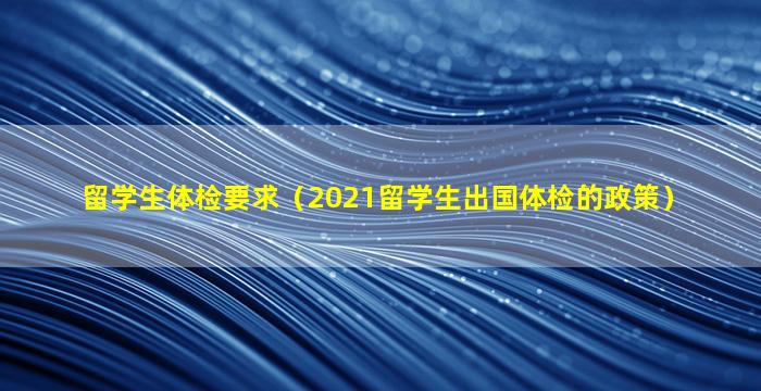留学生体检要求（2021留学生出国体检的政策）