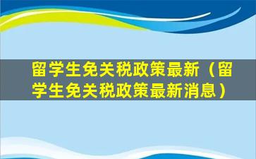 留学生免关税政策最新（留学生免关税政策最新消息）