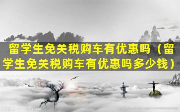 留学生免关税购车有优惠吗（留学生免关税购车有优惠吗多少钱）