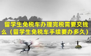 留学生免税车办理完税需要交钱么（留学生免税车手续要办多久）