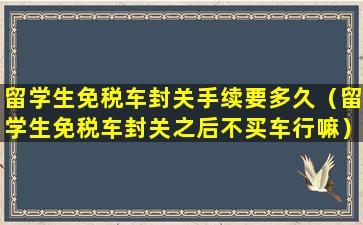留学生免税车封关手续要多久（留学生免税车封关之后不买车行嘛）