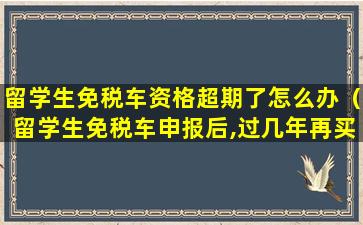 留学生免税车资格超期了怎么办（留学生免税车申报后,过几年再买吗）