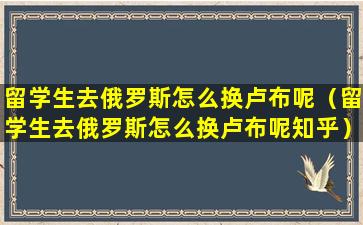 留学生去俄罗斯怎么换卢布呢（留学生去俄罗斯怎么换卢布呢知乎）