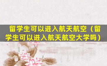 留学生可以进入航天航空（留学生可以进入航天航空大学吗）