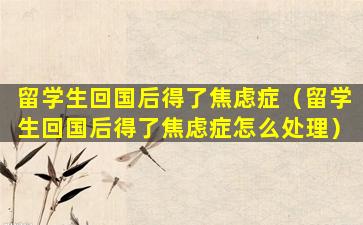 留学生回国后得了焦虑症（留学生回国后得了焦虑症怎么处理）