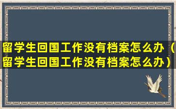 留学生回国工作没有档案怎么办（留学生回国工作没有档案怎么办）