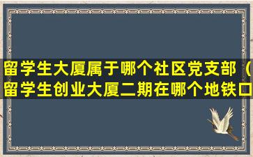 留学生大厦属于哪个社区党支部（留学生创业大厦二期在哪个地铁口）