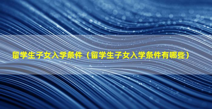 留学生子女入学条件（留学生子女入学条件有哪些）