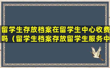留学生存放档案在留学生中心收费吗（留学生档案存放留学生服务中心有什么好处）