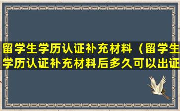 留学生学历认证补充材料（留学生学历认证补充材料后多久可以出证）