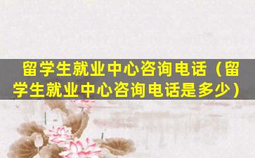 留学生就业中心咨询电话（留学生就业中心咨询电话是多少）