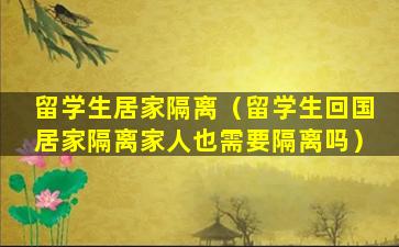 留学生居家隔离（留学生回国居家隔离家人也需要隔离吗）