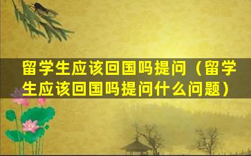 留学生应该回国吗提问（留学生应该回国吗提问什么问题）