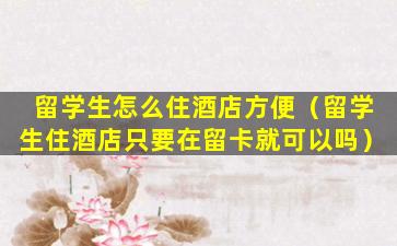 留学生怎么住酒店方便（留学生住酒店只要在留卡就可以吗）